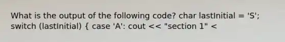 What is the output of the following code? char lastInitial = 'S'; switch (lastInitial) ( case 'A': cout << "section 1" <<endl; break; case 'B': cout << "section 2" <<endl; break; case 'C': cout << "section 3" <<endl; break; case 'D': cout << "section 4" <<endl; break; default: cout << "section 5" <<endl; ) a. section 2 c. section 4 b. section 3 d. section 5