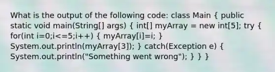 What is the output of the following code: class Main ( public static void main(String[] args) { int[] myArray = new int[5]; try { for(int i=0;i<=5;i++) { myArray[i]=i; ) System.out.println(myArray[3]); } catch(Exception e) ( System.out.println("Something went wrong"); ) } }