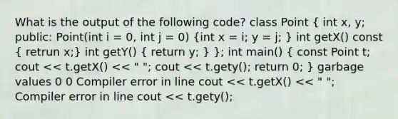 What is the output of the following code? class Point ( int x, y; public: Point(int i = 0, int j = 0) {int x = i; y = j; ) int getX() const ( retrun x;) int getY() ( return y; ) }; int main() ( const Point t; cout << t.getX() << " "; cout << t.gety(); return 0; ) garbage values 0 0 Compiler error in line cout << t.getX() << " "; Compiler error in line cout << t.gety();