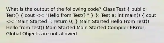 What is the output of the following code? Class Test ( public: Test() { cout << "Hello from Test() ";) }; Test a; int main() ( cout << "Main Started "; return 0; ) Main Started Hello From Test() Hello from Test() Main Started Main Started Compiler ERrror; Global Objects are not allowed