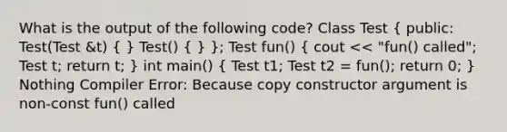 What is the output of the following code? Class Test ( public: Test(Test &t) { ) Test() ( ) }; Test fun() ( cout << "fun() called"; Test t; return t; ) int main() ( Test t1; Test t2 = fun(); return 0; ) Nothing Compiler Error: Because copy constructor argument is non-const fun() called