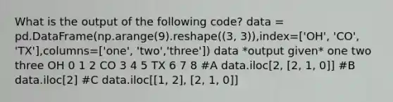 What is the output of the following code? data = pd.DataFrame(np.arange(9).reshape((3, 3)),index=['OH', 'CO', 'TX'],columns=['one', 'two','three']) data *output given* one two three OH 0 1 2 CO 3 4 5 TX 6 7 8 #A data.iloc[2, [2, 1, 0]] #B data.iloc[2] #C data.iloc[[1, 2], [2, 1, 0]]