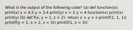 What is the output of the following code? (a) def function(x): print(x) x = 4.5 y = 3.4 print(y) x = 2 y = 4 function(x) print(x) print(y) (b) def f(x, y = 1, z = 2): return x + y + z print(f(1, 1, 1)) print(f(y = 1, x = 2, z = 3)) print(f(1, z = 3))