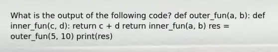 What is the output of the following code? def outer_fun(a, b): def inner_fun(c, d): return c + d return inner_fun(a, b) res = outer_fun(5, 10) print(res)