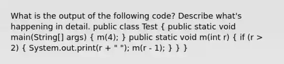 What is the output of the following code? Describe what's happening in detail. public class Test ( public static void main(String[] args) { m(4); ) public static void m(int r) ( if (r > 2) { System.out.print(r + " "); m(r - 1); ) } }