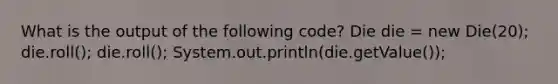 What is the output of the following code? Die die = new Die(20); die.roll(); die.roll(); System.out.println(die.getValue());