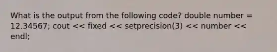 What is the output from the following code? double number = 12.34567; cout << fixed << setprecision(3) << number << endl;