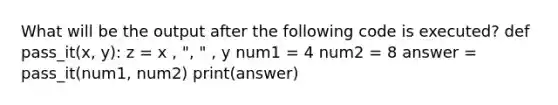 What will be the output after the following code is executed? def pass_it(x, y): z = x , ", " , y num1 = 4 num2 = 8 answer = pass_it(num1, num2) print(answer)