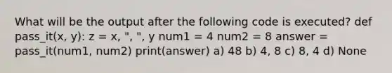 What will be the output after the following code is executed? def pass_it(x, y): z = x, ", ", y num1 = 4 num2 = 8 answer = pass_it(num1, num2) print(answer) a) 48 b) 4, 8 c) 8, 4 d) None