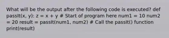 What will be the output after the following code is executed? def passIt(x, y): z = x + y # Start of program here num1 = 10 num2 = 20 result = passIt(num1, num2) # Call the passIt() function print(result)