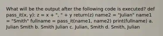 What will be the output after the following code is executed? def pass_it(x, y): z = x + ", " + y return(z) name2 = "Julian" name1 = "Smith" fullname = pass_it(name1, name2) print(fullname) a. Julian Smith b. Smith Julian c. Julian, Smith d. Smith, Julian