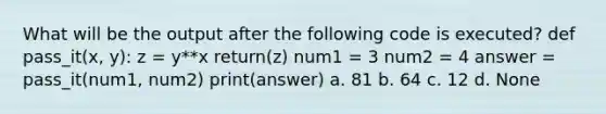 What will be the output after the following code is executed? def pass_it(x, y): z = y**x return(z) num1 = 3 num2 = 4 answer = pass_it(num1, num2) print(answer) a. 81 b. 64 c. 12 d. None