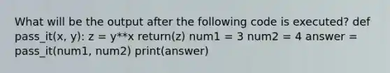 What will be the output after the following code is executed? def pass_it(x, y): z = y**x return(z) num1 = 3 num2 = 4 answer = pass_it(num1, num2) print(answer)