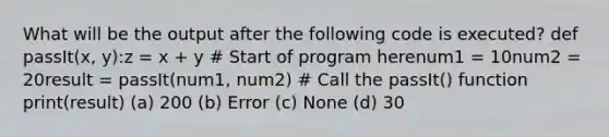 What will be the output after the following code is executed? def passIt(x, y):z = x + y # Start of program herenum1 = 10num2 = 20result = passIt(num1, num2) # Call the passIt() function print(result) (a) 200 (b) Error (c) None (d) 30