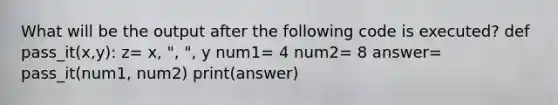 What will be the output after the following code is executed? def pass_it(x,y): z= x, ", ", y num1= 4 num2= 8 answer= pass_it(num1, num2) print(answer)