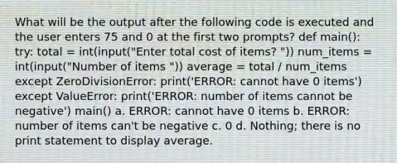 What will be the output after the following code is executed and the user enters 75 and 0 at the first two prompts? def main(): try: total = int(input("Enter total cost of items? ")) num_items = int(input("Number of items ")) average = total / num_items except ZeroDivisionError: print('ERROR: cannot have 0 items') except ValueError: print('ERROR: number of items cannot be negative') main() a. ERROR: cannot have 0 items b. ERROR: number of items can't be negative c. 0 d. Nothing; there is no print statement to display average.