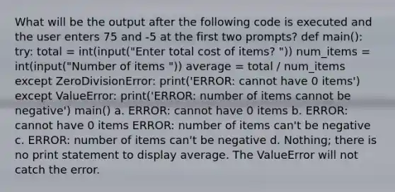 What will be the output after the following code is executed and the user enters 75 and -5 at the first two prompts? def main(): try: total = int(input("Enter total cost of items? ")) num_items = int(input("Number of items ")) average = total / num_items except ZeroDivisionError: print('ERROR: cannot have 0 items') except ValueError: print('ERROR: number of items cannot be negative') main() a. ERROR: cannot have 0 items b. ERROR: cannot have 0 items ERROR: number of items can't be negative c. ERROR: number of items can't be negative d. Nothing; there is no print statement to display average. The ValueError will not catch the error.