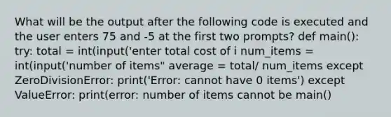 What will be the output after the following code is executed and the user enters 75 and -5 at the first two prompts? def main(): try: total = int(input('enter total cost of i num_items = int(input('number of items" average = total/ num_items except ZeroDivisionError: print('Error: cannot have 0 items') except ValueError: print(error: number of items cannot be main()