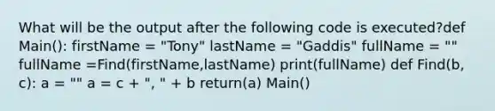 What will be the output after the following code is executed?def Main(): firstName = "Tony" lastName = "Gaddis" fullName = "" fullName =Find(firstName,lastName) print(fullName) def Find(b, c): a = "" a = c + ", " + b return(a) Main()