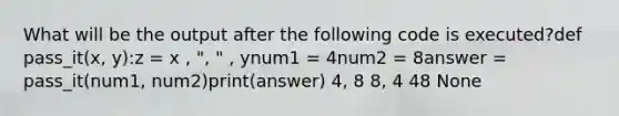 What will be the output after the following code is executed?def pass_it(x, y):z = x , ", " , ynum1 = 4num2 = 8answer = pass_it(num1, num2)print(answer) 4, 8 8, 4 48 None