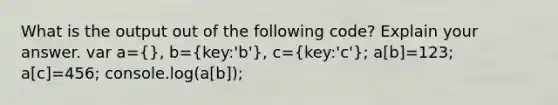 What is the output out of the following code? Explain your answer. var a=(}, b={key:'b'), c=(key:'c'); a[b]=123; a[c]=456; console.log(a[b]);