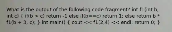 What is the output of the following code fragment? int f1(int b, int c) ( if(b > c) return -1 else if(b==c) return 1; else return b * f1(b + 3, c); ) int main() ( cout << f1(2,4) << endl; return 0; )