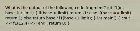 What is the output of the following code fragment? int f1(int base, int limit) ( if(base > limit) return -1; else if(base == limit) return 1; else return base *f1(base+1,limit); ) int main() ( cout << f1(12,4) << endl; return 0; )