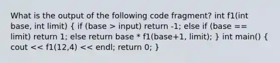 What is the output of the following code fragment? int f1(int base, int limit) ( if (base > input) return -1; else if (base == limit) return 1; else return base * f1(base+1, limit); ) int main() ( cout << f1(12,4) << endl; return 0; )