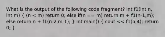 What is the output of the following code fragment? int f1(int n, int m) ( (n < m) return 0; else if(n == m) return m + f1(n-1,m); else return n + f1(n-2,m-1); ) int main() ( cout << f1(5,4); return 0; )