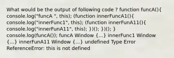 What would be the output of following code ? function funcA()( console.log("funcA ", this); (function innerFuncA1(){ console.log("innerFunc1", this); (function innerFunA11(){ console.log("innerFunA11", this); ))(); })(); } console.log(funcA()); funcA Window (...) innerFunc1 Window (...) innerFunA11 Window (...) undefined Type Error ReferenceError: this is not defined