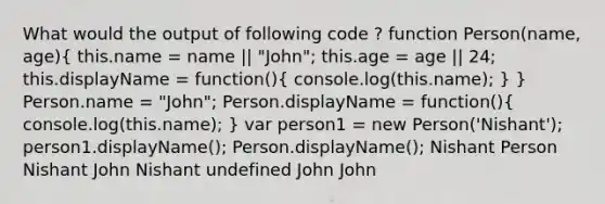 What would the output of following code ? function Person(name, age)( this.name = name || "John"; this.age = age || 24; this.displayName = function(){ console.log(this.name); ) } Person.name = "John"; Person.displayName = function()( console.log(this.name); ) var person1 = new Person('Nishant'); person1.displayName(); Person.displayName(); Nishant Person Nishant John Nishant undefined John John