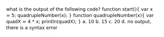 what is the output of the following code? function start()( var x = 5; quadrupleNumber(x); ) function quadrupleNumber(x)( var quadX = 4 * x; println(quadX); ) a. 10 b. 15 c. 20 d. no output, there is a syntax error