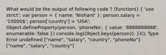 What would be the output of following code ? (function() ( 'use strict'; var person = { name: 'Nishant' ); person.salary = '10000'; person['country'] = 'USA'; Object.defineProperty(person, 'phoneNo', ( value: '8888888888', enumerable: false )) console.log(Object.keys(person)); })(); Type Error undefined ["name", "salary", "country", "phoneNo"] ["name", "salary", "country"]