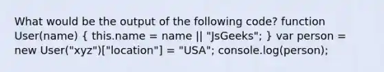 What would be the output of the following code? function User(name) ( this.name = name || "JsGeeks"; ) var person = new User("xyz")["location"] = "USA"; console.log(person);