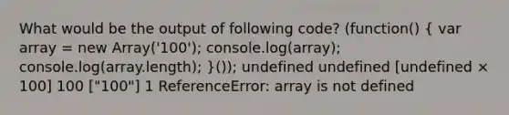 What would be the output of following code? (function() ( var array = new Array('100'); console.log(array); console.log(array.length); )()); undefined undefined [undefined × 100] 100 ["100"] 1 ReferenceError: array is not defined