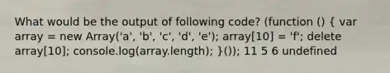 What would be the output of following code? (function () ( var array = new Array('a', 'b', 'c', 'd', 'e'); array[10] = 'f'; delete array[10]; console.log(array.length); )()); 11 5 6 undefined