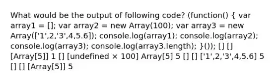 What would be the output of following code? (function() ( var array1 = []; var array2 = new Array(100); var array3 = new Array(['1',2,'3',4,5.6]); console.log(array1); console.log(array2); console.log(array3); console.log(array3.length); )()); [] [] [Array[5]] 1 [] [undefined × 100] Array[5] 5 [] [] ['1',2,'3',4,5.6] 5 [] [] [Array[5]] 5