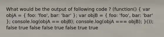 What would be the output of following code ? (function() ( var objA = { foo: 'foo', bar: 'bar' ); var objB = ( foo: 'foo', bar: 'bar' ); console.log(objA == objB); console.log(objA === objB); }()); false true false false true false true true