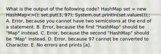 What is the output of the following code? HashMap set = new HashMap<>(); set.put(3, 97); System.out.println(set.values());; A. Error, because you cannot have two semicolons at the end of a statement. B. Error, because the first "HashMap" should be "Map" instead. C. Error, because the second "HashMap" should be "Map" instead. D. Error, because 97 cannot be converted to Character. E. No errors and prints [a].