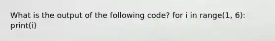 What is the output of the following code? for i in range(1, 6): print(i)