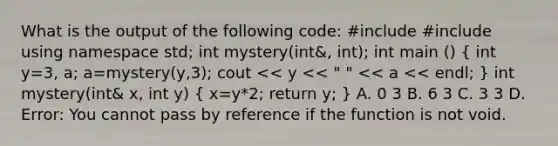 What is the output of the following code: #include #include using namespace std; int mystery(int&, int); int main () ( int y=3, a; a=mystery(y,3); cout << y << " " << a << endl; ) int mystery(int& x, int y) ( x=y*2; return y; ) A. 0 3 B. 6 3 C. 3 3 D. Error: You cannot pass by reference if the function is not void.