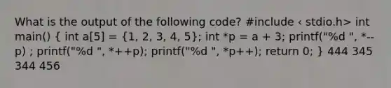 What is the output of the following code? #include ‹ stdio.h> int main() ( int a[5] = {1, 2, 3, 4, 5); int *p = a + 3; printf("%d ", *--p) ; printf("%d ", *++p); printf("%d ", *p++); return 0; } 444 345 344 456