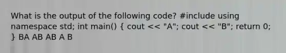 What is the output of the following code? #include using namespace std; int main() ( cout << "A"; cout << "B"; return 0; ) BA AB AB A B