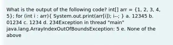 What is the output of the following code? int[] arr = (1, 2, 3, 4, 5); for (int i : arr)( System.out.print(arr[i]); i--; ) a. 12345 b. 01234 c. 1234 d. 234Exception in thread "main" java.lang.ArrayIndexOutOfBoundsException: 5 e. None of the above