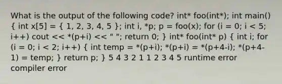 What is the output of the following code? int* foo(int*); int main() ( int x[5] = { 1, 2, 3, 4, 5 ); int i, *p; p = foo(x); for (i = 0; i < 5; i++) cout << *(p+i) << " "; return 0; } int* foo(int* p) ( int i; for (i = 0; i < 2; i++) { int temp = *(p+i); *(p+i) = *(p+4-i); *(p+4-1) = temp; ) return p; } 5 4 3 2 1 1 2 3 4 5 runtime error compiler error