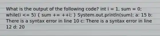 What is the output of the following code? int i = 1, sum = 0; while(i <= 5) ( sum += ++i; ) System.out.println(sum); a: 15 b: There is a syntax error in line 10 c: There is a syntax error in line 12 d: 20