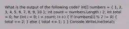 What is the output of the following code? int[] numbers = ( 1, 2, 3, 4, 5, 6, 7, 8, 9, 10 ); int count = numbers.Length / 2; int total = 0; for (int i = 0; i < count; i++) ( if (numbers[i] % 2 != 0) { total += 2; ) else ( total += 1; ) } Console.WriteLine(total);