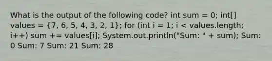 What is the output of the following code? int sum = 0; int[] values = (7, 6, 5, 4, 3, 2, 1); for (int i = 1; i < values.length; i++) sum += values[i]; System.out.println("Sum: " + sum); Sum: 0 Sum: 7 Sum: 21 Sum: 28