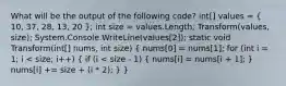 What will be the output of the following code? int[] values = ( 10, 37, 28, 13, 20 ); int size = values.Length; Transform(values, size); System.Console.WriteLine(values[2]); static void Transform(int[] nums, int size) ( nums[0] = nums[1]; for (int i = 1; i < size; i++) { if (i < size - 1) { nums[i] = nums[i + 1]; ) nums[i] += size + (i * 2); } }