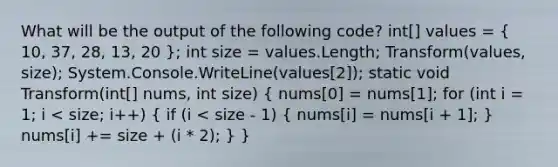 What will be the output of the following code? int[] values = ( 10, 37, 28, 13, 20 ); int size = values.Length; Transform(values, size); System.Console.WriteLine(values[2]); static void Transform(int[] nums, int size) ( nums[0] = nums[1]; for (int i = 1; i < size; i++) { if (i < size - 1) { nums[i] = nums[i + 1]; ) nums[i] += size + (i * 2); } }